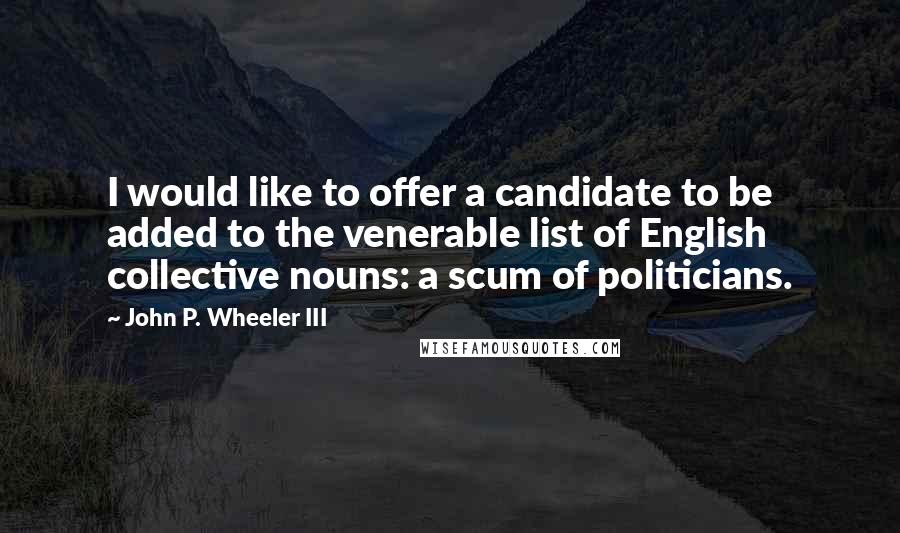 John P. Wheeler III Quotes: I would like to offer a candidate to be added to the venerable list of English collective nouns: a scum of politicians.