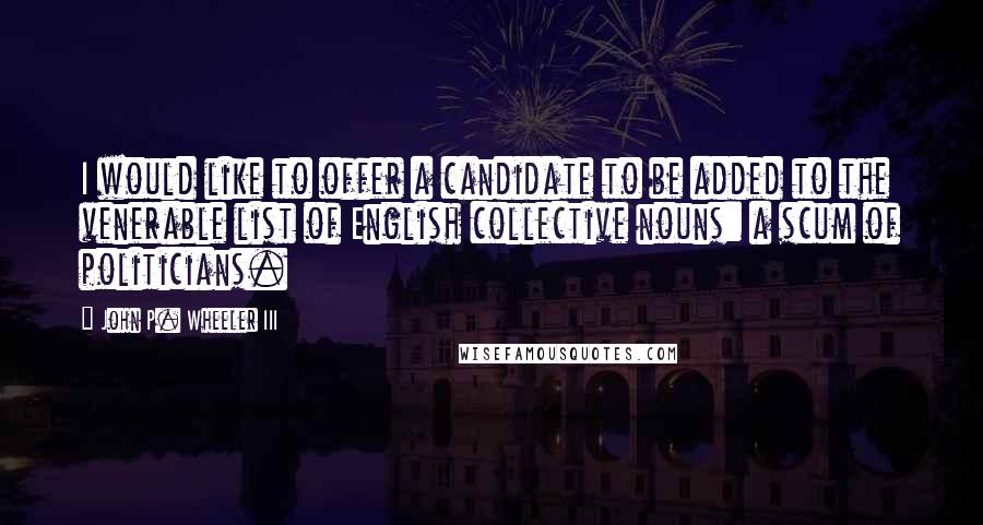 John P. Wheeler III Quotes: I would like to offer a candidate to be added to the venerable list of English collective nouns: a scum of politicians.