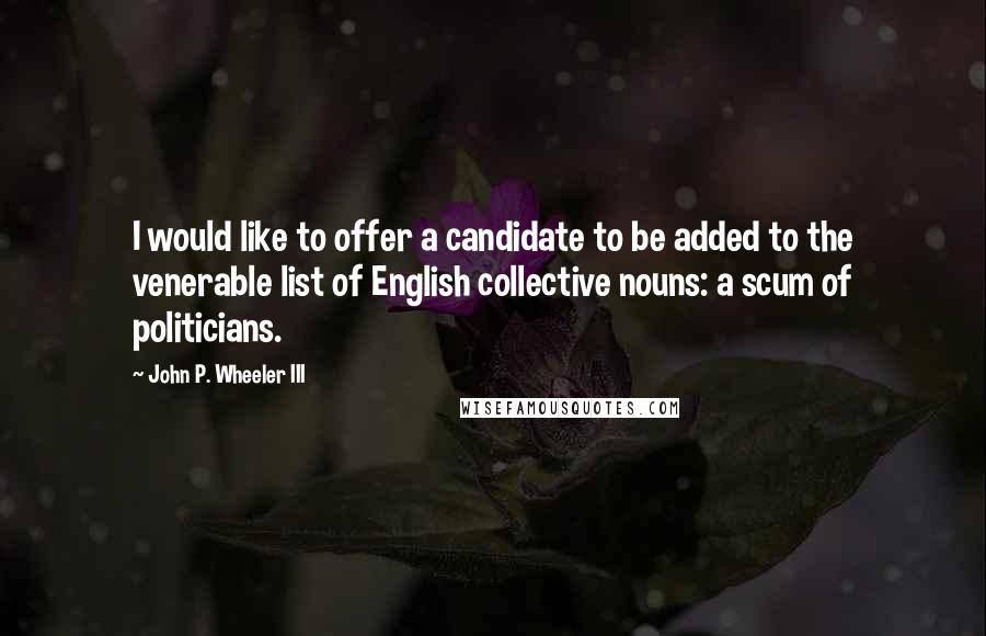 John P. Wheeler III Quotes: I would like to offer a candidate to be added to the venerable list of English collective nouns: a scum of politicians.