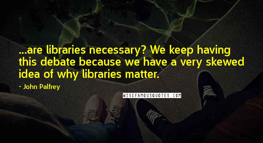 John Palfrey Quotes: ...are libraries necessary? We keep having this debate because we have a very skewed idea of why libraries matter.