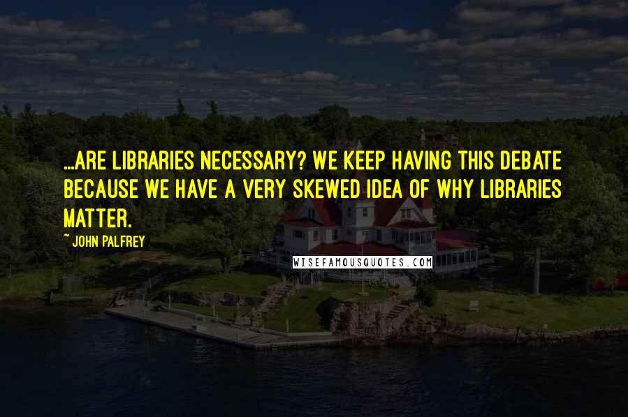 John Palfrey Quotes: ...are libraries necessary? We keep having this debate because we have a very skewed idea of why libraries matter.