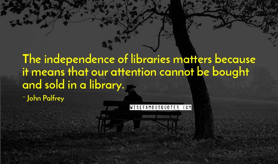 John Palfrey Quotes: The independence of libraries matters because it means that our attention cannot be bought and sold in a library.