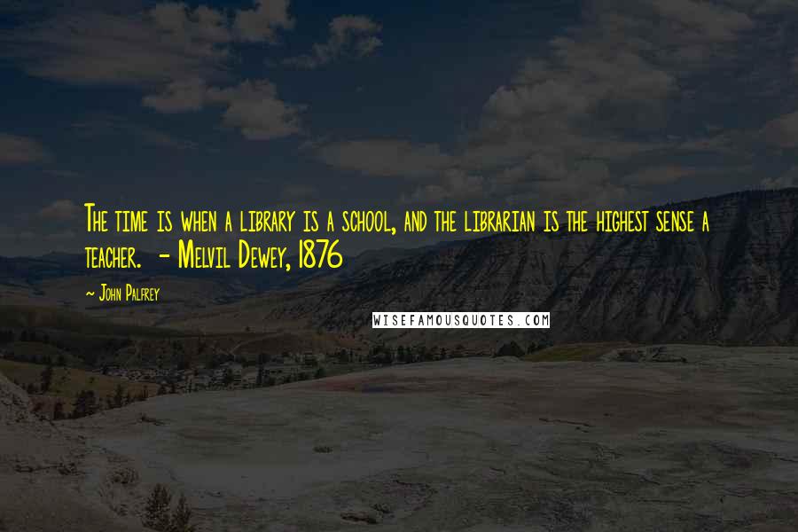 John Palfrey Quotes: The time is when a library is a school, and the librarian is the highest sense a teacher.  - Melvil Dewey, 1876