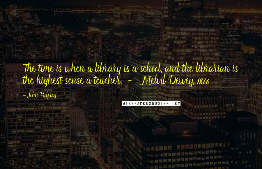 John Palfrey Quotes: The time is when a library is a school, and the librarian is the highest sense a teacher. - Melvil Dewey, 1876