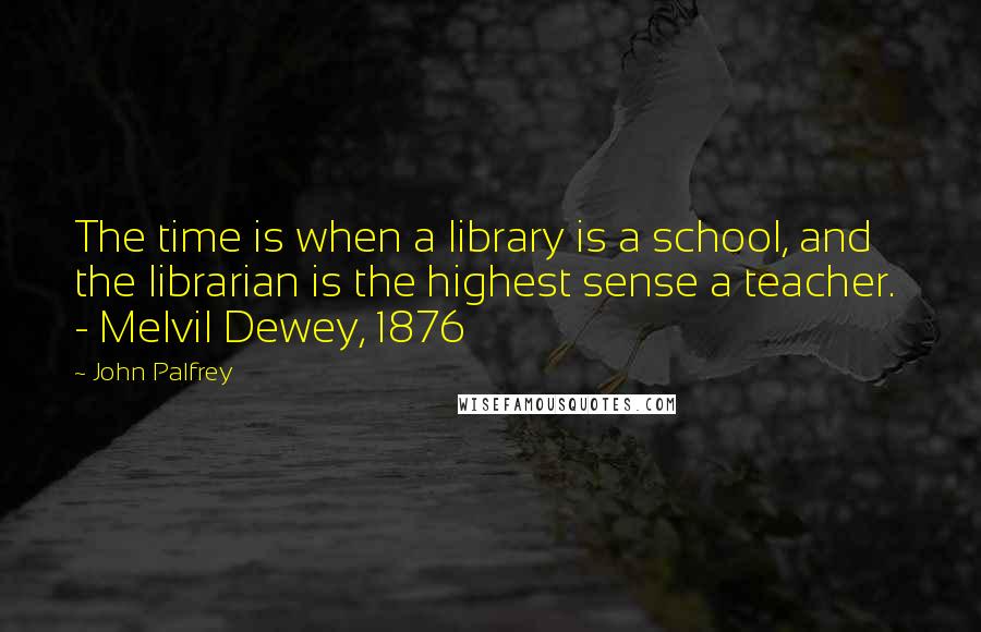 John Palfrey Quotes: The time is when a library is a school, and the librarian is the highest sense a teacher.  - Melvil Dewey, 1876