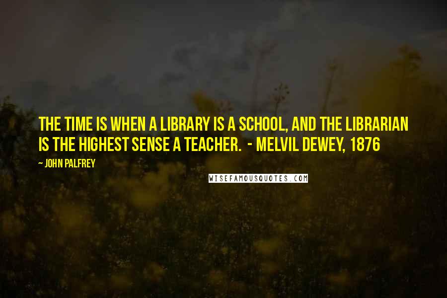 John Palfrey Quotes: The time is when a library is a school, and the librarian is the highest sense a teacher.  - Melvil Dewey, 1876