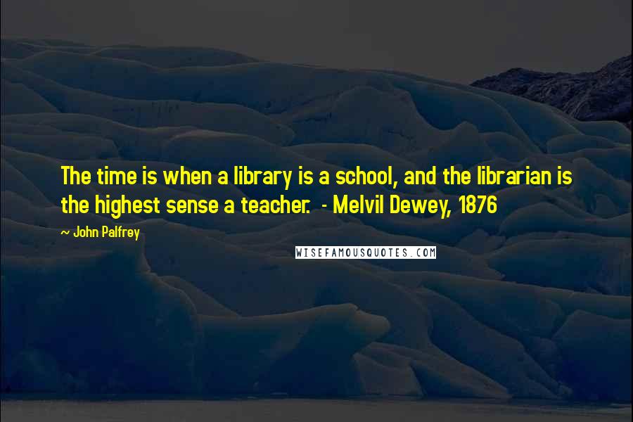 John Palfrey Quotes: The time is when a library is a school, and the librarian is the highest sense a teacher.  - Melvil Dewey, 1876