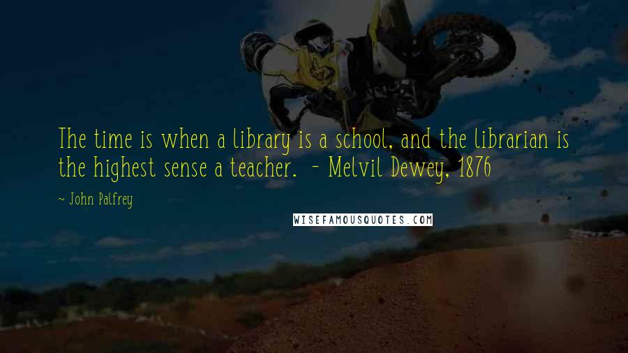 John Palfrey Quotes: The time is when a library is a school, and the librarian is the highest sense a teacher.  - Melvil Dewey, 1876