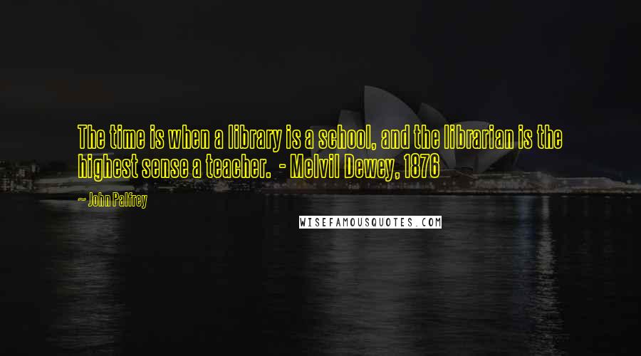 John Palfrey Quotes: The time is when a library is a school, and the librarian is the highest sense a teacher.  - Melvil Dewey, 1876