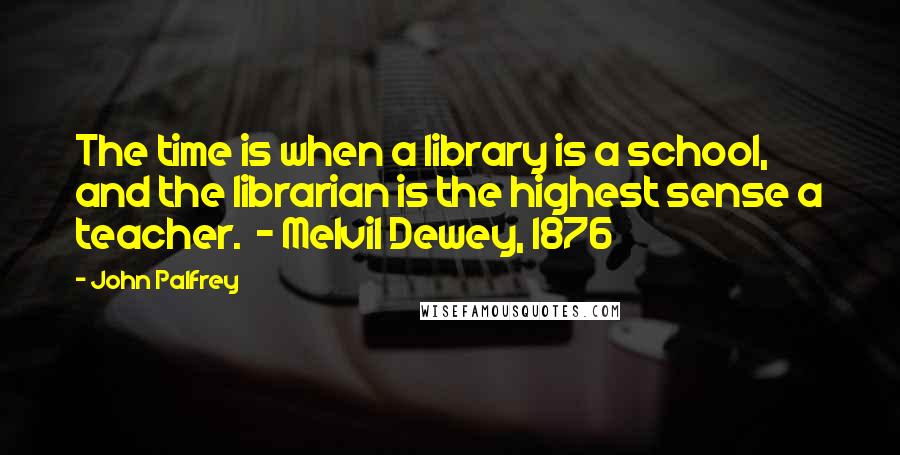 John Palfrey Quotes: The time is when a library is a school, and the librarian is the highest sense a teacher.  - Melvil Dewey, 1876
