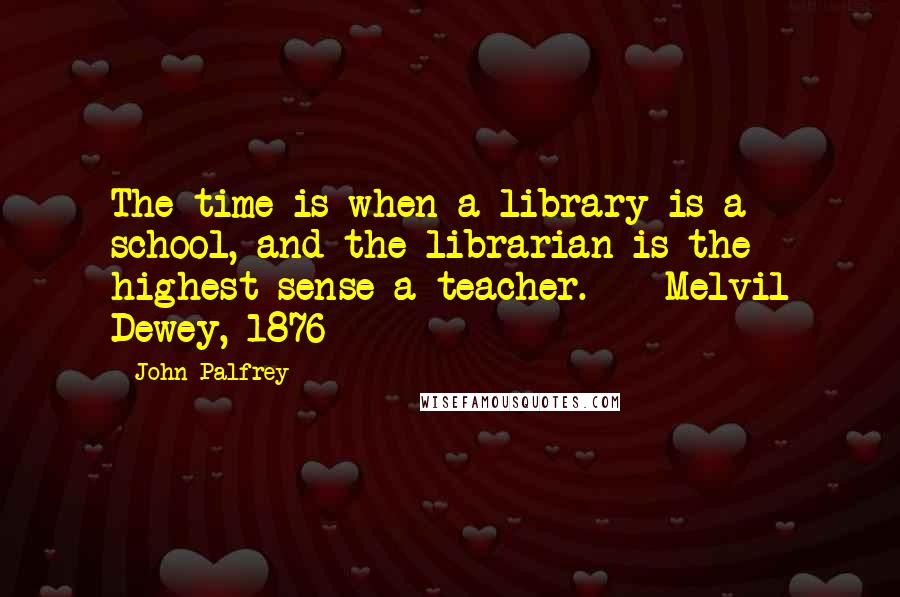 John Palfrey Quotes: The time is when a library is a school, and the librarian is the highest sense a teacher.  - Melvil Dewey, 1876