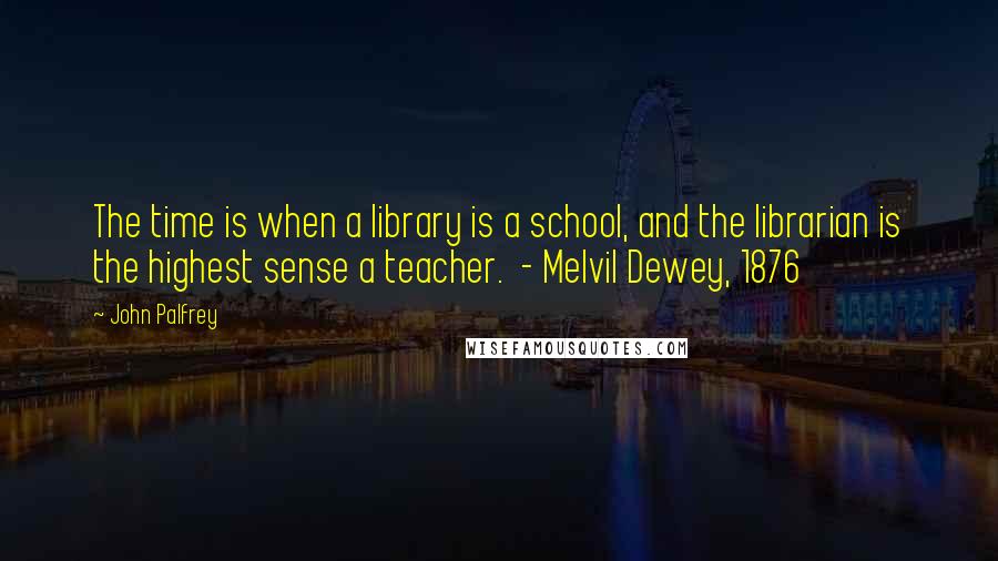 John Palfrey Quotes: The time is when a library is a school, and the librarian is the highest sense a teacher. - Melvil Dewey, 1876