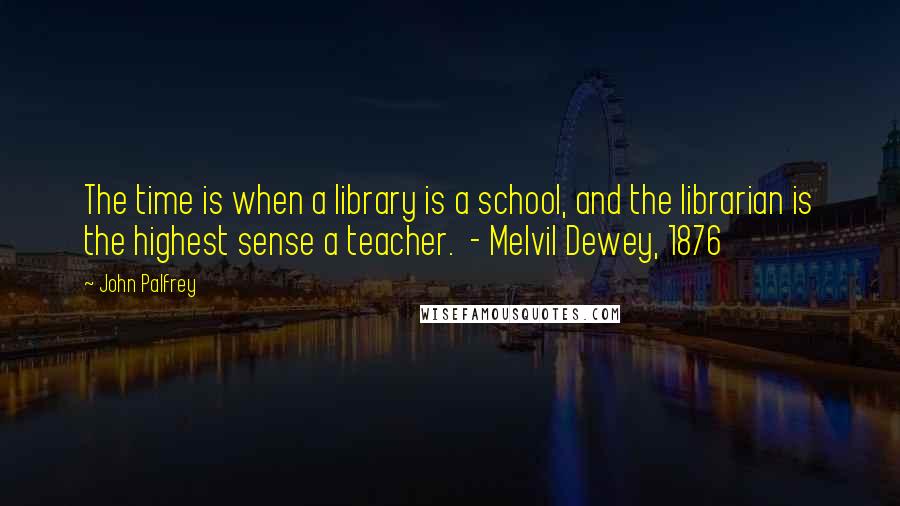 John Palfrey Quotes: The time is when a library is a school, and the librarian is the highest sense a teacher.  - Melvil Dewey, 1876