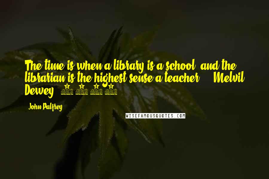 John Palfrey Quotes: The time is when a library is a school, and the librarian is the highest sense a teacher.  - Melvil Dewey, 1876