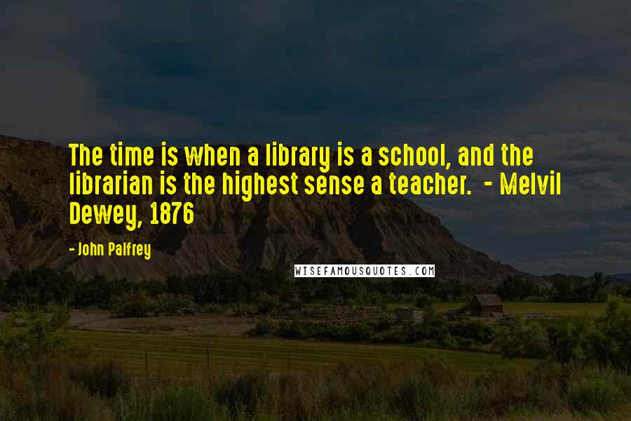 John Palfrey Quotes: The time is when a library is a school, and the librarian is the highest sense a teacher.  - Melvil Dewey, 1876