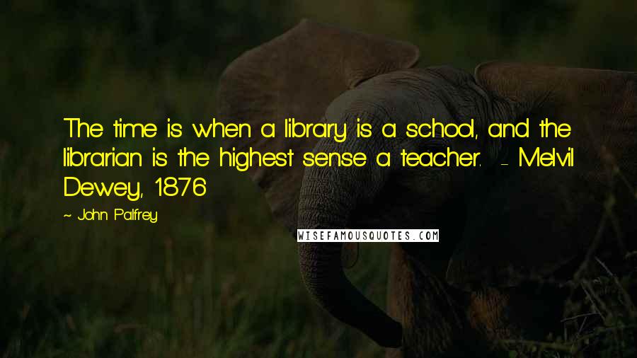 John Palfrey Quotes: The time is when a library is a school, and the librarian is the highest sense a teacher.  - Melvil Dewey, 1876