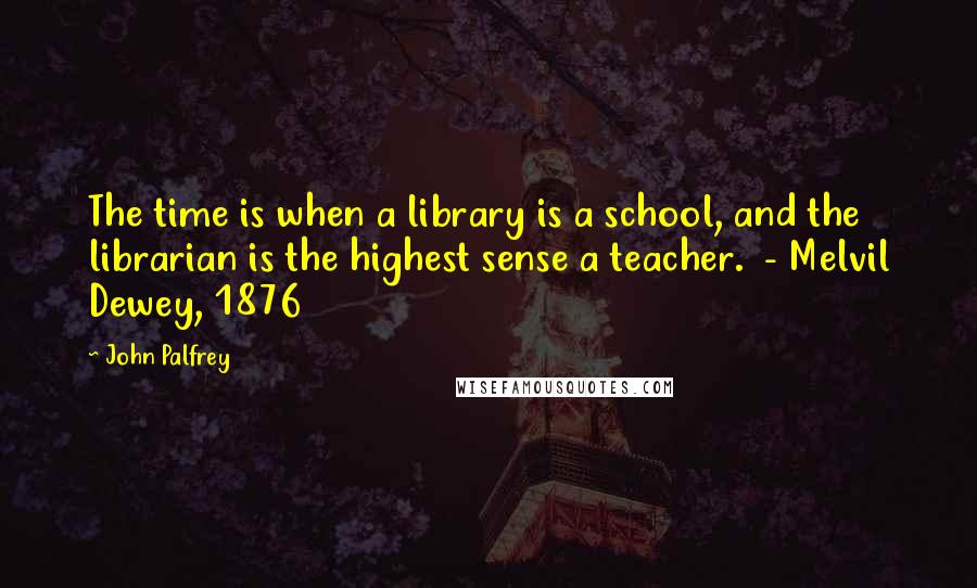 John Palfrey Quotes: The time is when a library is a school, and the librarian is the highest sense a teacher.  - Melvil Dewey, 1876