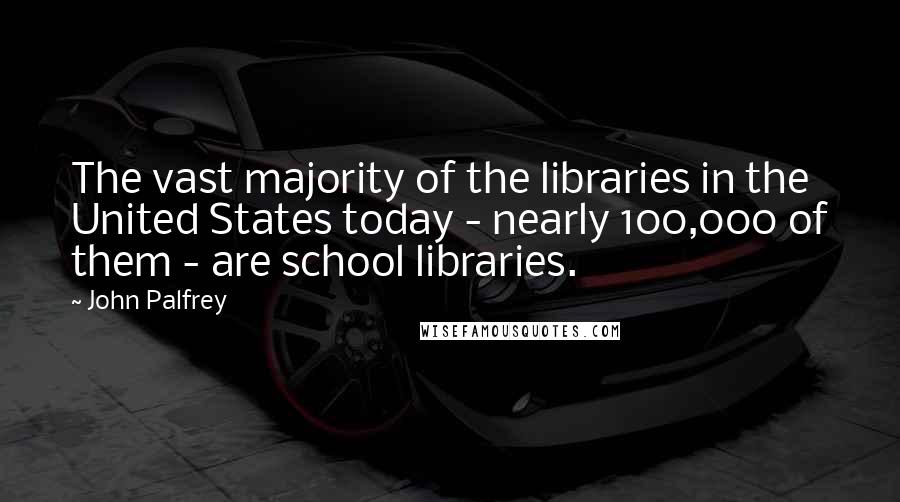 John Palfrey Quotes: The vast majority of the libraries in the United States today - nearly 100,000 of them - are school libraries.