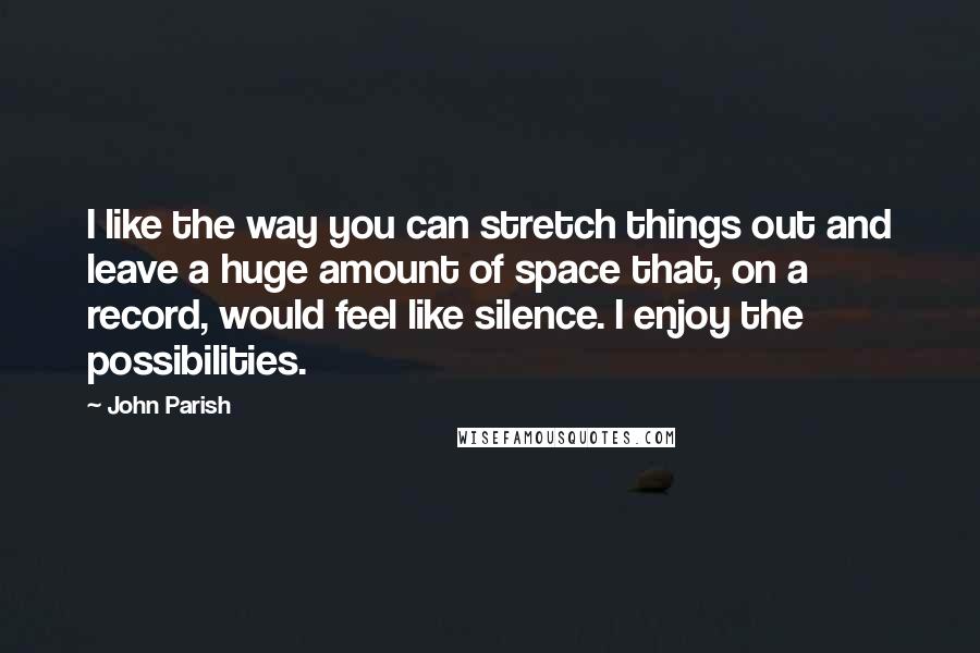 John Parish Quotes: I like the way you can stretch things out and leave a huge amount of space that, on a record, would feel like silence. I enjoy the possibilities.