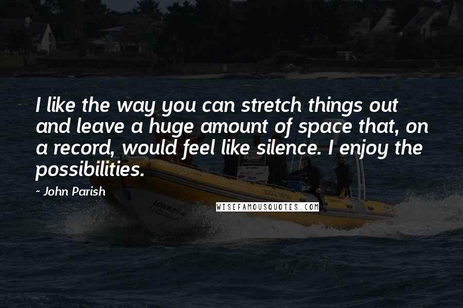 John Parish Quotes: I like the way you can stretch things out and leave a huge amount of space that, on a record, would feel like silence. I enjoy the possibilities.