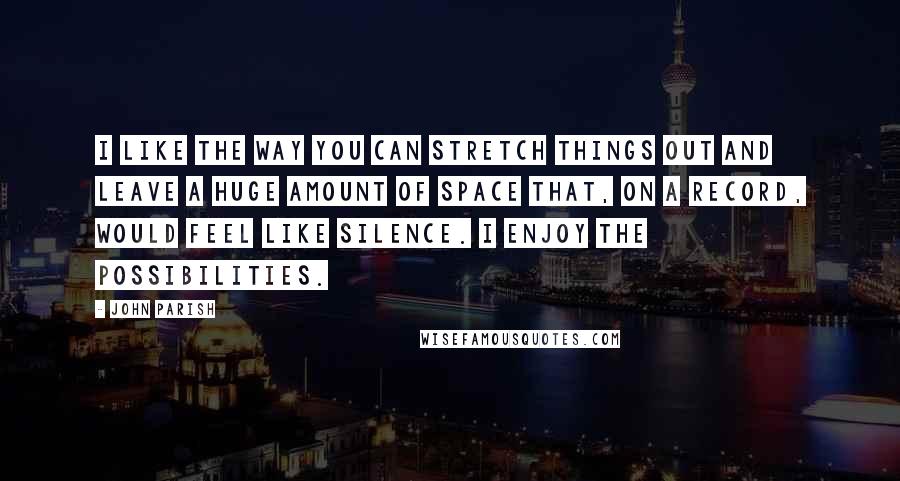 John Parish Quotes: I like the way you can stretch things out and leave a huge amount of space that, on a record, would feel like silence. I enjoy the possibilities.