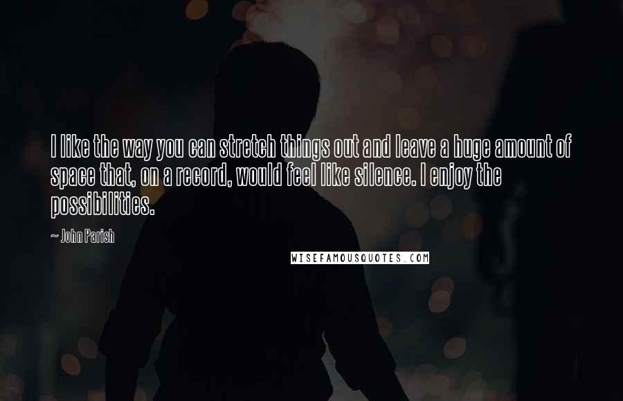 John Parish Quotes: I like the way you can stretch things out and leave a huge amount of space that, on a record, would feel like silence. I enjoy the possibilities.