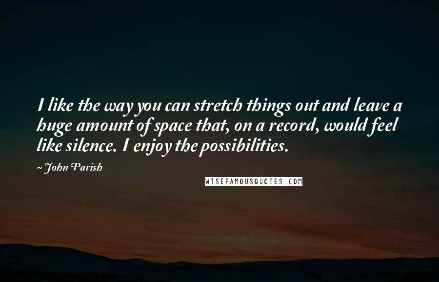 John Parish Quotes: I like the way you can stretch things out and leave a huge amount of space that, on a record, would feel like silence. I enjoy the possibilities.