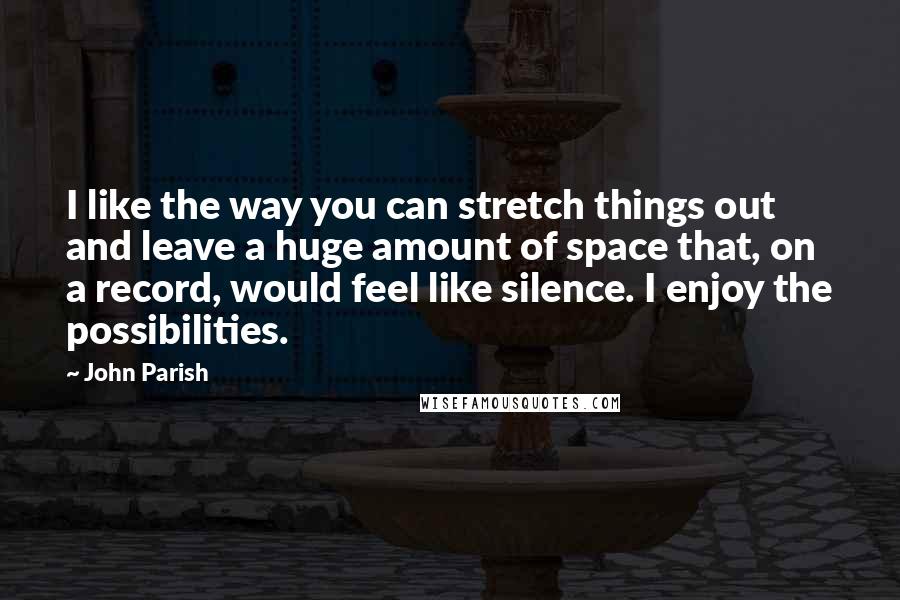 John Parish Quotes: I like the way you can stretch things out and leave a huge amount of space that, on a record, would feel like silence. I enjoy the possibilities.