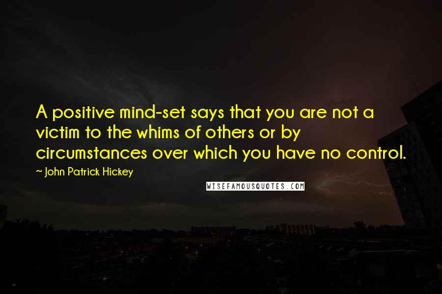 John Patrick Hickey Quotes: A positive mind-set says that you are not a victim to the whims of others or by circumstances over which you have no control.