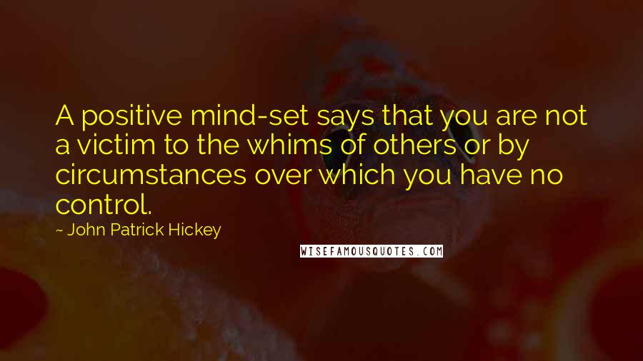 John Patrick Hickey Quotes: A positive mind-set says that you are not a victim to the whims of others or by circumstances over which you have no control.