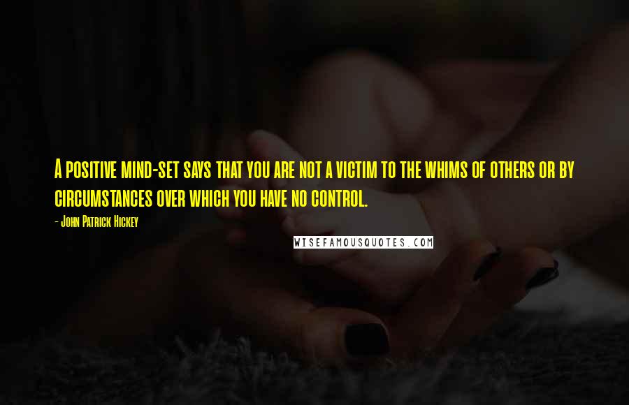 John Patrick Hickey Quotes: A positive mind-set says that you are not a victim to the whims of others or by circumstances over which you have no control.