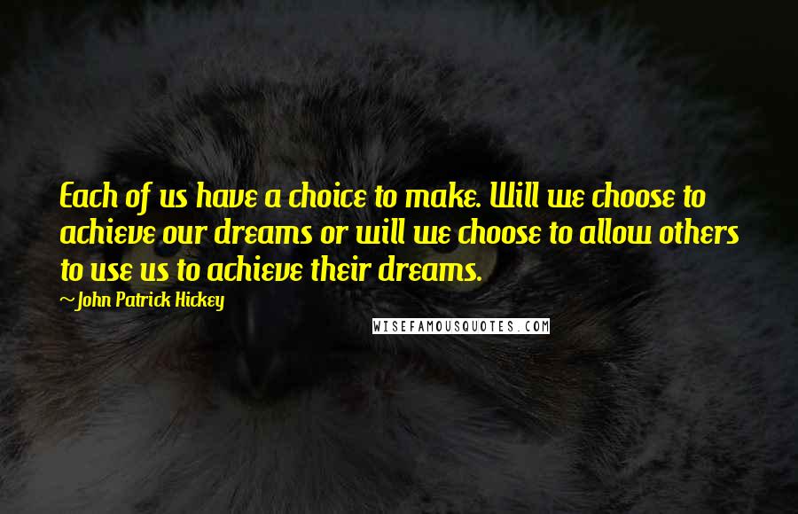 John Patrick Hickey Quotes: Each of us have a choice to make. Will we choose to achieve our dreams or will we choose to allow others to use us to achieve their dreams.