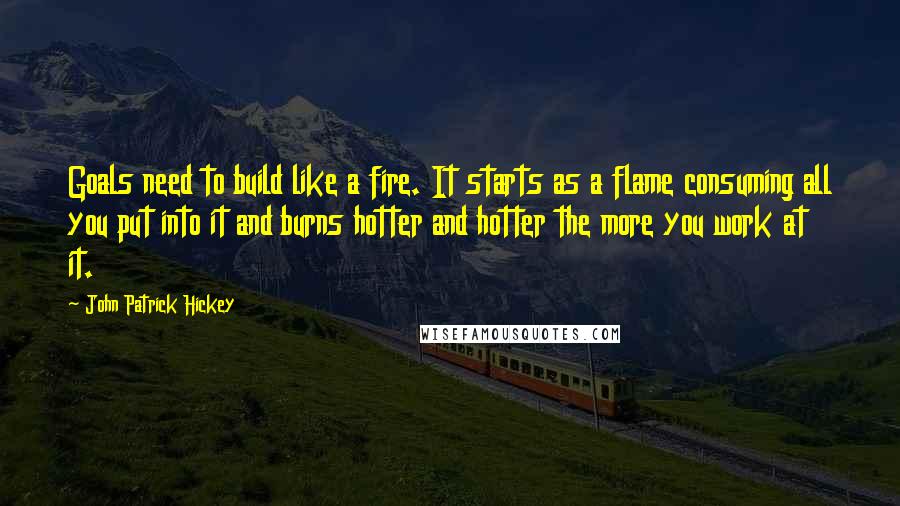 John Patrick Hickey Quotes: Goals need to build like a fire. It starts as a flame consuming all you put into it and burns hotter and hotter the more you work at it.