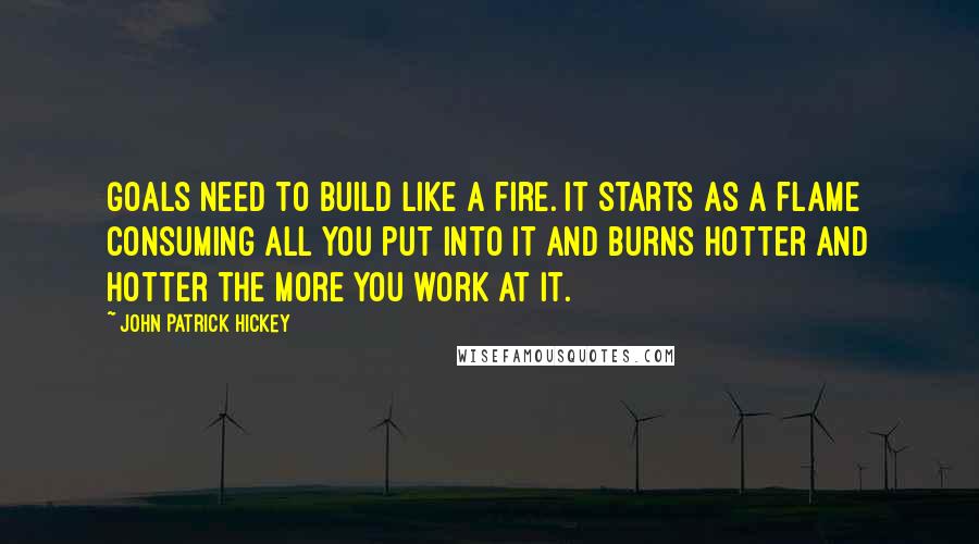 John Patrick Hickey Quotes: Goals need to build like a fire. It starts as a flame consuming all you put into it and burns hotter and hotter the more you work at it.