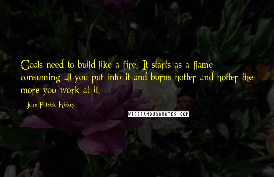 John Patrick Hickey Quotes: Goals need to build like a fire. It starts as a flame consuming all you put into it and burns hotter and hotter the more you work at it.