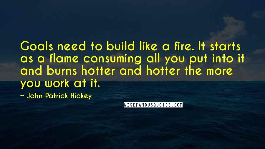 John Patrick Hickey Quotes: Goals need to build like a fire. It starts as a flame consuming all you put into it and burns hotter and hotter the more you work at it.