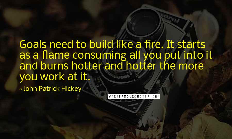 John Patrick Hickey Quotes: Goals need to build like a fire. It starts as a flame consuming all you put into it and burns hotter and hotter the more you work at it.