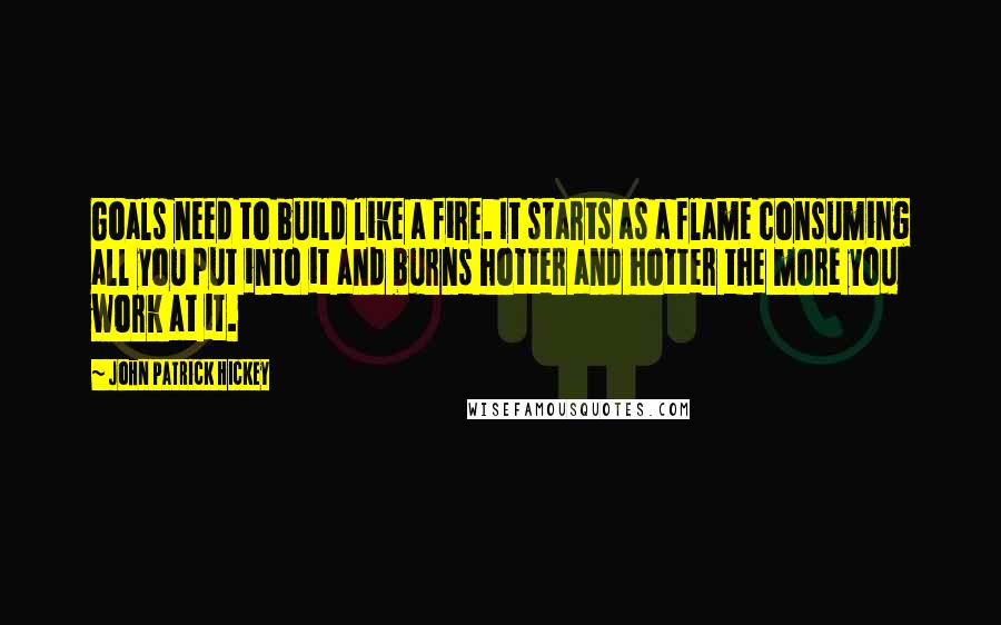 John Patrick Hickey Quotes: Goals need to build like a fire. It starts as a flame consuming all you put into it and burns hotter and hotter the more you work at it.