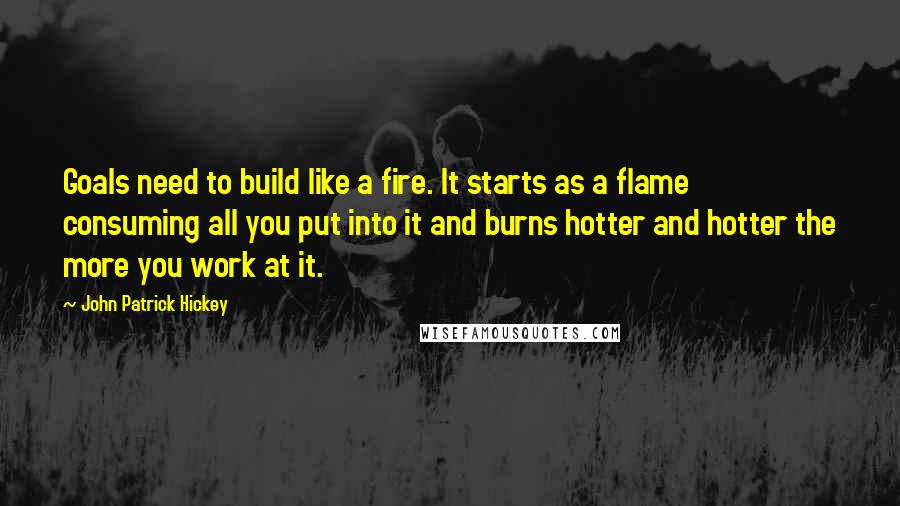 John Patrick Hickey Quotes: Goals need to build like a fire. It starts as a flame consuming all you put into it and burns hotter and hotter the more you work at it.