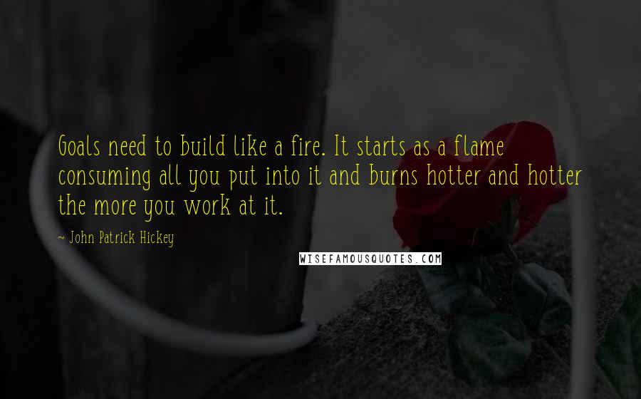 John Patrick Hickey Quotes: Goals need to build like a fire. It starts as a flame consuming all you put into it and burns hotter and hotter the more you work at it.