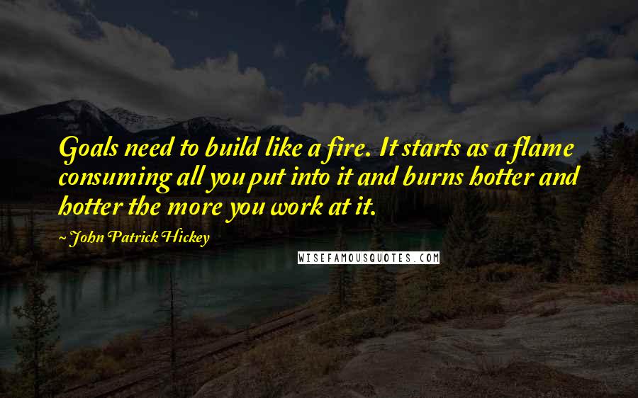 John Patrick Hickey Quotes: Goals need to build like a fire. It starts as a flame consuming all you put into it and burns hotter and hotter the more you work at it.