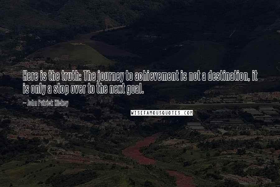 John Patrick Hickey Quotes: Here is the truth: The journey to achievement is not a destination, it is only a stop over to the next goal.