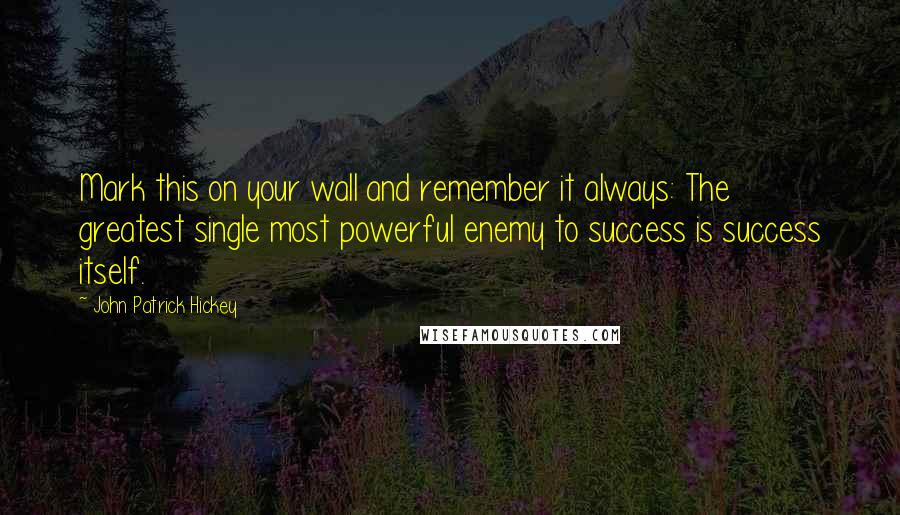 John Patrick Hickey Quotes: Mark this on your wall and remember it always: The greatest single most powerful enemy to success is success itself.