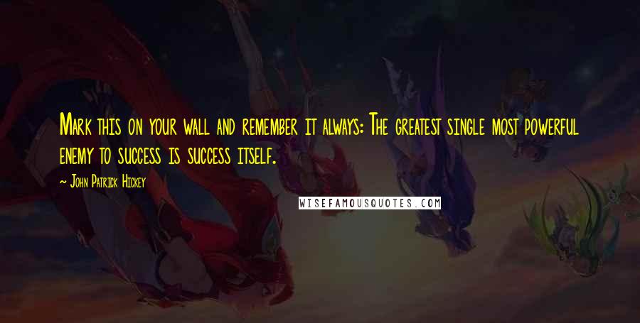 John Patrick Hickey Quotes: Mark this on your wall and remember it always: The greatest single most powerful enemy to success is success itself.