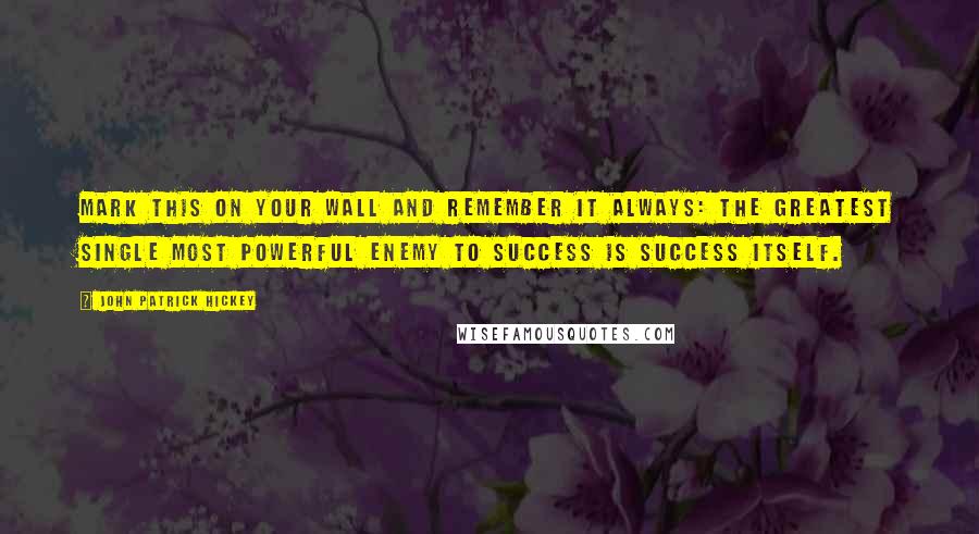 John Patrick Hickey Quotes: Mark this on your wall and remember it always: The greatest single most powerful enemy to success is success itself.