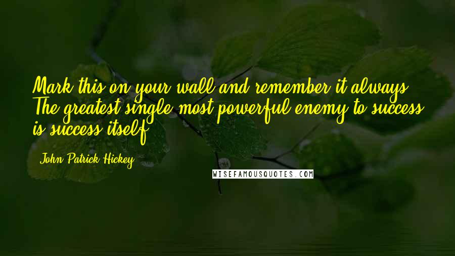 John Patrick Hickey Quotes: Mark this on your wall and remember it always: The greatest single most powerful enemy to success is success itself.