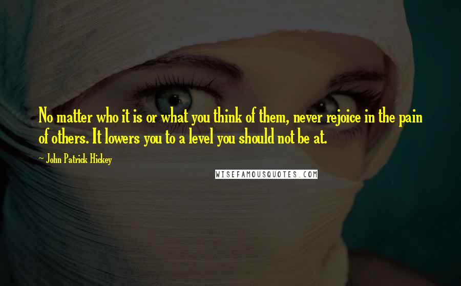 John Patrick Hickey Quotes: No matter who it is or what you think of them, never rejoice in the pain of others. It lowers you to a level you should not be at.