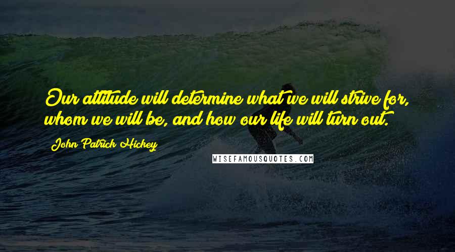 John Patrick Hickey Quotes: Our attitude will determine what we will strive for, whom we will be, and how our life will turn out.