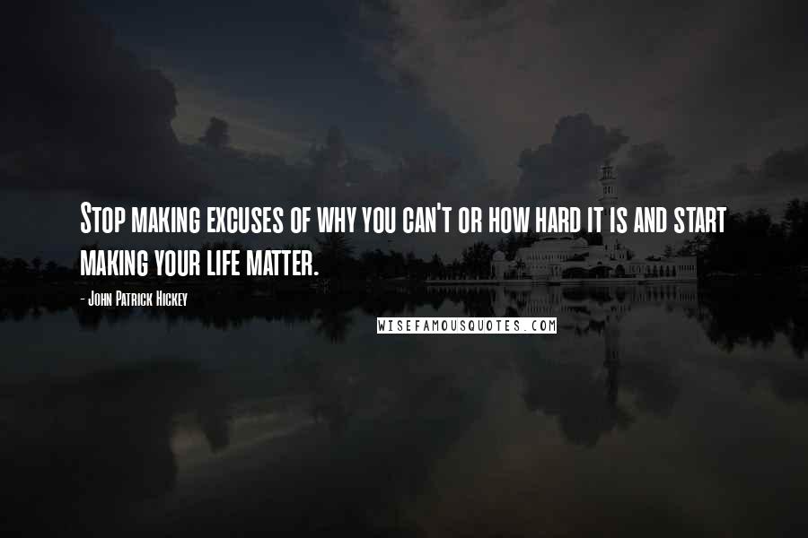 John Patrick Hickey Quotes: Stop making excuses of why you can't or how hard it is and start making your life matter.