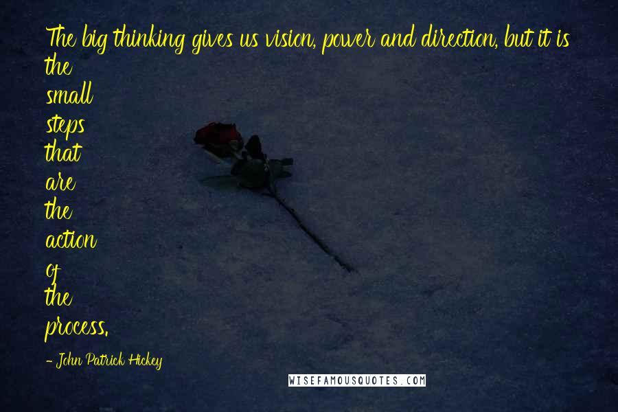 John Patrick Hickey Quotes: The big thinking gives us vision, power and direction, but it is the small steps that are the action of the process.